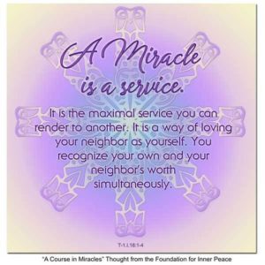 graphic (ACIM Weekly Thought): "A miracle is a service. It is the maximal service you can render to another. It is a way of loving your neighbor as yourself. You recognize your own and your neighbor's worth simultaneously." T-1.I.18:1-4