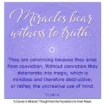 graphic (ACIM Weekly Thought): "Miracles bear witness to truth. They are convincing because they arise from conviction. Without conviction they deteriorate into magic, which is mindless and therefore destructive; or rather, the uncreative use of mind." T-1.I.14:1-4