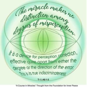 graphic (ACIM Weekly Thought): "The miracle makes no distinction among degrees of misperception. It is a device for perception correction, effective quite apart from either the degree or the direction of the error. This is its true indiscriminateness." T-1.I.49:1-3
