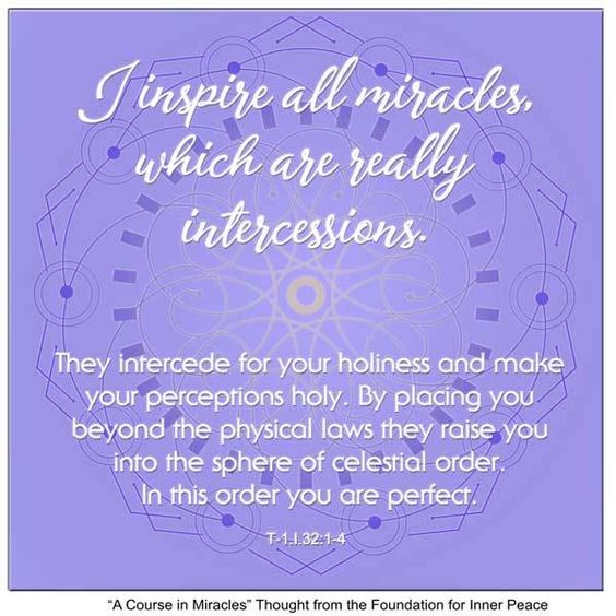 graphic (ACIM Weekly Thought): "I inspire all miracles, which are really intercessions. They intercede for your holiness and make your perceptions holy. By placing you beyond the physical laws they raise you into the sphere of celestial order. In this order you are perfect." T-1.I.32:1-4