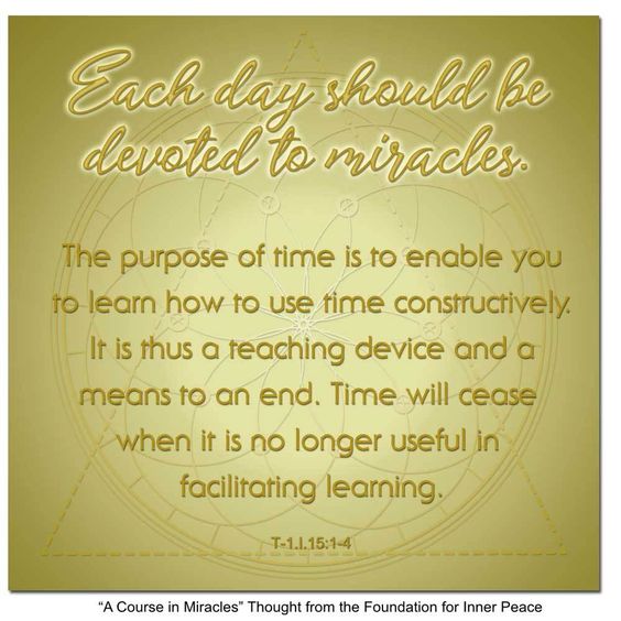 graphic (ACIM Weekly Thought): "Each day should be devoted to miracles. The purpose of time is to enable you to learn how to use time constructively. It is thus a teaching device and a means to an end. Time will cease when it is no longer useful in facilitating learning." T-1.I.15:1-4