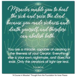 graphic (ACIM Weekly Thought): "Miracles enable you to heal the sick and raise the dead because you made sickness and death yourself, and can therefore abolish both. You are a miracle, capable of creating in the likeness of your Creator. Everything else is your own nightmare, and does not exist. Only the creations of light are real." T-1.I.24:1-4