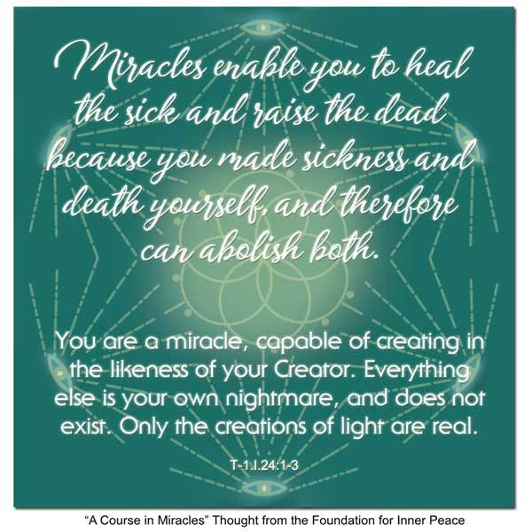 graphic (ACIM Weekly Thought): "Miracles enable you to heal the sick and raise the dead because you made sickness and death yourself, and can therefore abolish both. You are a miracle, capable of creating in the likeness of your Creator. Everything else is your own nightmare, and does not exist. Only the creations of light are real." T-1.I.24:1-4