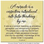 graphic (ACIM Weekly Thought): "A miracle is a correction introduced into false thinking by me. It acts as a catalyst, breaking up erroneous perception and reorganizing it properly. This places you under the Atonement principle, where perception is healed. Until this has occurred, knowledge of the Divine Order is impossible." T-1.I.37:1-4