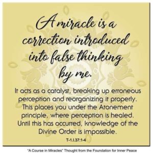 graphic (ACIM Weekly Thought): "A miracle is a correction introduced into false thinking by me. It acts as a catalyst, breaking up erroneous perception and reorganizing it properly. This places you under the Atonement principle, where perception is healed. Until this has occurred, knowledge of the Divine Order is impossible." T-1.I.37:1-4