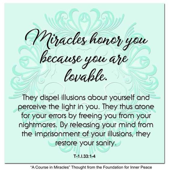 graphic (ACIM Weekly Thought): "Miracles honor you because you are lovable. They dispel illusions about yourself and perceive the light in you. They thus atone for your errors by freeing you from your nightmares. By releasing your mind from the imprisonment of your illusions, they restore your sanity." T-1.I.33:1-4