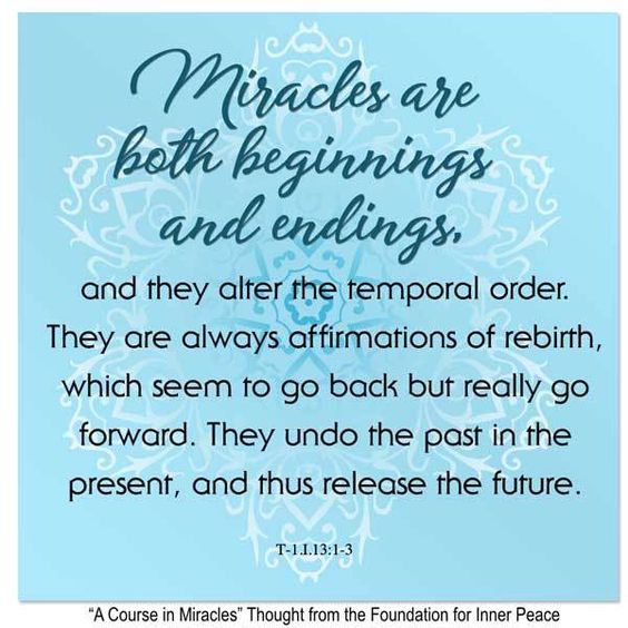 graphic (ACIM Weekly Thought): "Miracles are both beginnings and endings, and so they alter the temporal order. They are always affirmations of rebirth, which seem to go back but really go forward. They undo the past in the present, and thus release the future." T-1.I.13:1-3