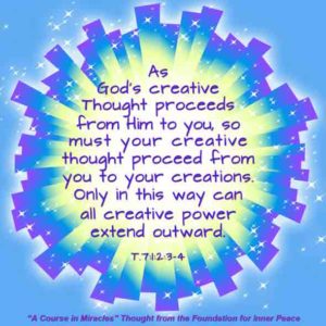 graphic (ACIM Weekly Thought): "As God's creative thought proceeds from Him to you, so must your creative thought proceed from you to your creations. Only in this way can all creative power extend outward." T-7.I.2:3-4