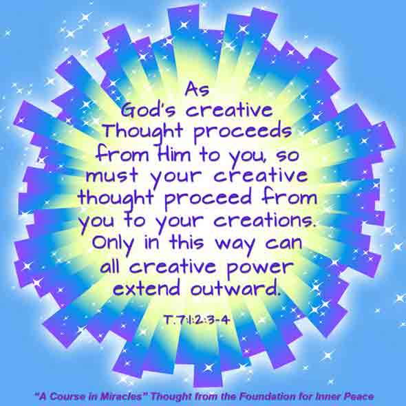 graphic (ACIM Weekly Thought): "As God's creative thought proceeds from Him to you, so must your creative thought proceed from you to your creations. Only in this way can all creative power extend outward." T-7.I.2:3-4