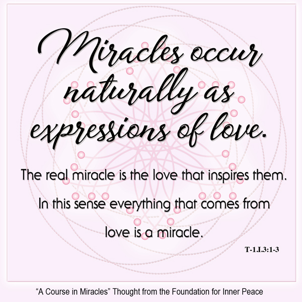 graphic (ACIM Weekly Thought): "Miracles occur naturally as expressions of love. The real miracle is the love that inspires them. In this sense everything that comes from love is a miracle." T-1.I.3:1-3