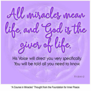 graphic (ACIM Weekly Thought): ""All miracles mean life, and God is the Giver of life. His Voice will direct you very specifically. You will be told all you need to know." T-1.1.4:1-3