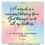 graphic (ACIM Weekly Thought): "A miracle is a universal blessing from God through me to all my brothers. It is the privilege of the forgiven to forgive." T-1.l.27:1-2