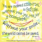 graphic (ACIM Weekly Thought): "You are indeed essential to God’s plan. Without your joy, His joy is incomplete. Without your smile, the world cannot be saved." W-pI.100.3:1-3