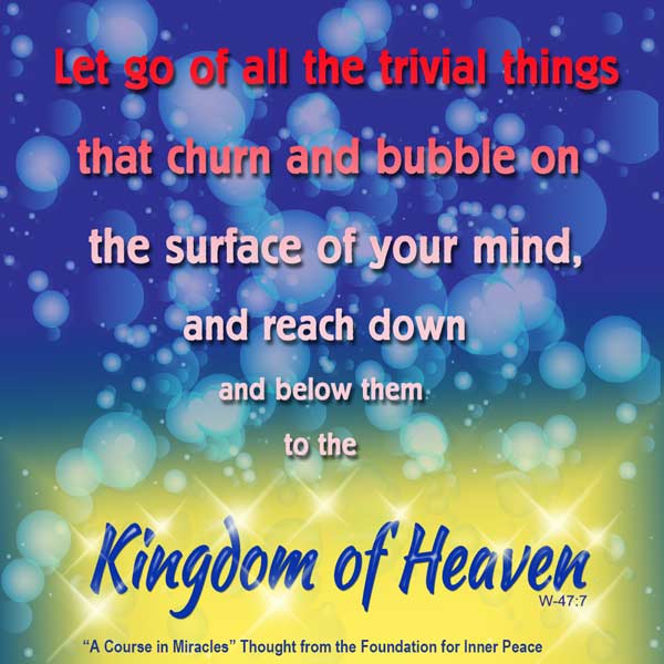 graphic (ACIM Weekly Thought): "Let go all the trivial things that churn and bubble on the surface of your mind, and reach down and below them to the Kingdom of Heaven." W-pI.47.7:3