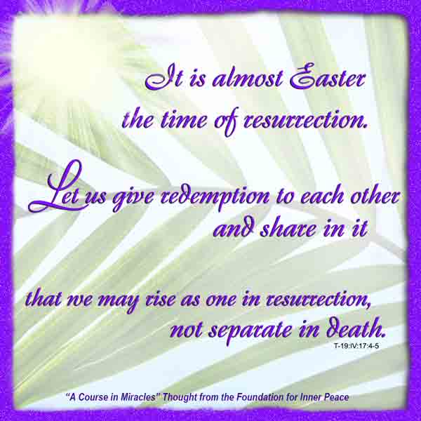 graphic (ACIM Weekly Thought):"It is almost Easter, the time of resurrection. Let us give redemption to each other and share in it, that we may rise as one in resurrection, not separate in death." T-19.IV.D.i.17:4-5