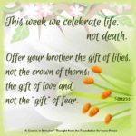graphic (ACIM Weekly Thought): "This week we celebrate life, not death. ... Offer your brother the gift of lilies, not the crown of thorns; the gift of love and not the 'gift' of fear." T-20.I.2:3,5