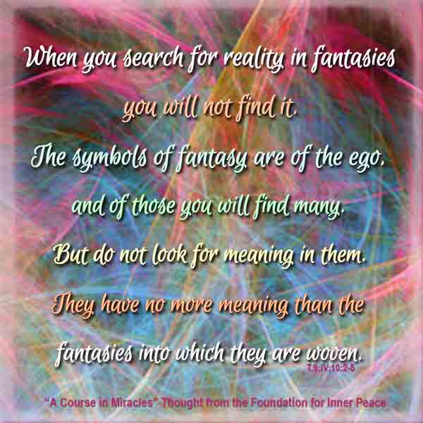 graphic (ACIM Weekly Thought): "When you search for reality in fantasies you will not find it. The symbols of fantasy are of the ego, and of these you will find many. But do not look for meaning in them. They have no more meaning than the fantasies into which they are woven." T-9.IV.11.2-5