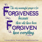 graphic (ACIM Weekly Thought): “But the only meaningful prayer is for forgiveness, because those who have been forgiven have everything." T-3.V.6:3