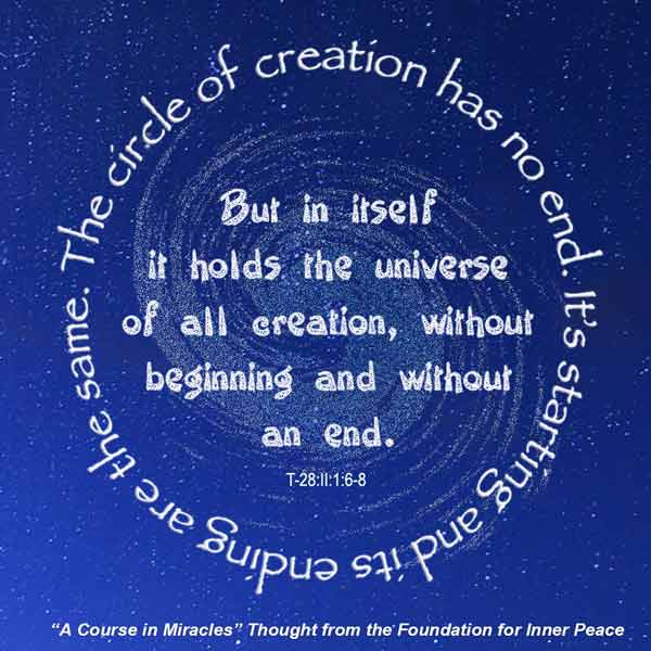 graphic (ACIM Weekly Thought): "The circle of creation has no end. Its starting and its ending are the same. But in itself it holds the universe of all creation, without beginning and without end." T-28.II.1:6-8