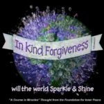 graphic (ACIM Weekly Thought): "In kind forgiveness will the world sparkle and shine, and everything you once thought sinful now will be reinterpreted as part of Heaven." T-23.In.6:4