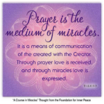 graphic (ACIM Weekly Thought) "Prayer is the medium of miracles. It is a means of communication of the created with the Creator. Through prayer love is received, and through miracles love is expressed." T-1.I.11:1-3 Principle 11