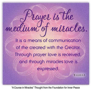 graphic (ACIM Weekly Thought) "Prayer is the medium of miracles. It is a means of communication of the created with the Creator. Through prayer love is received, and through miracles love is expressed." T-1.I.11:1-3 Principle 11