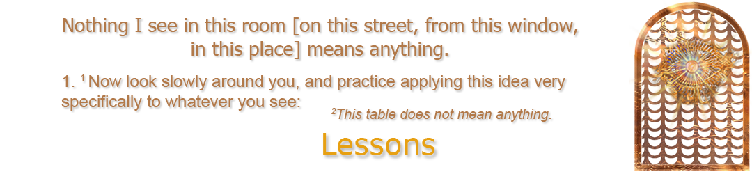 ACIM.org: Home page slider slide: Lessons: example quote from Workbook Lesson #1: ("Nothing I see in this room [on this street, from this window, in this place] means anything. 1. Now look slowly around you, and practice applying this idea very specifically to whatever you see: 2This table does not mean anything.")