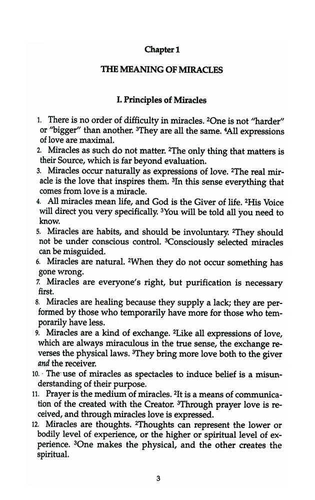 photo - sample page - English: "Chapter 1: The Meaning of Miracles I. Principles of Miracles 1 There is no order of difficulty in miracles. One is not "harder" or "bigger" than another. They are all the same. All expressions of love are maximal. 2 Miracles as such do not matter. The only thing that matters is their Source, which is far beyond evaluation. 3 Miracles occur naturally as expressions of love. The real miracle is the love that inspires them. In this sense everything that comes from love is a miracle. 4 All miracles mean life, and God is the Giver of life. His Voice will direct you very specifically. You will be told all you need to know. 5 Miracles are habits, and should be involuntary. They should not be under conscious control. Consciously selected miracles can be misguided. 6 Miracles are natural. When they do not occur something has gone wrong. 7 Miracles are everyone's right, but purification is necessary first. 8 Miracles are healing because they supply a lack; they are performed by those who temporarily have more for those who temporarily have less. 9 Miracles are a kind of exchange. Like all expressions of love, which are always miraculous in the true sense, the exchange reverses the physical laws. They bring more love both to the giver and the receiver. 10 The use of miracles as spectacles to induce belief is a misunderstanding of their purpose. 11 Prayer is the medium of miracles. It is a means of communication of the created with the Creator. Through prayer love is received, and through miracles love is expressed. 12 Miracles are thoughts. Thoughts can represent the lower or bodily level of experience, or the higher or spiritual level of experience. One makes the physical, and the other creates the spiritual."