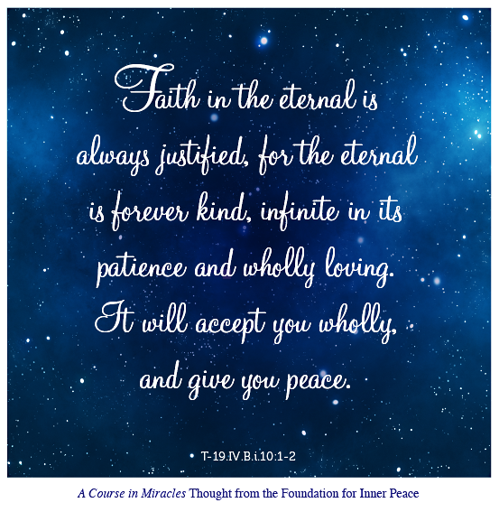 graphic (ACIM Weekly Thought): “Faith in the eternal is always justified, for the eternal is forever kind, infinite in its patience and wholly loving. It will accept you wholly, and give you peace.” T-19.IV.B.i.10:1-2
