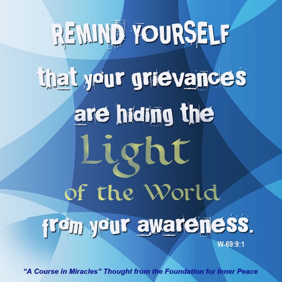 graphic (ACIM Weekly Thought): "In the shorter practice periods, which you will want to do as often as possible in view of the importance of today’s idea to you and your happiness, remind yourself that your grievances are hiding the light of the world from your awareness.” W-pI.69.9:1