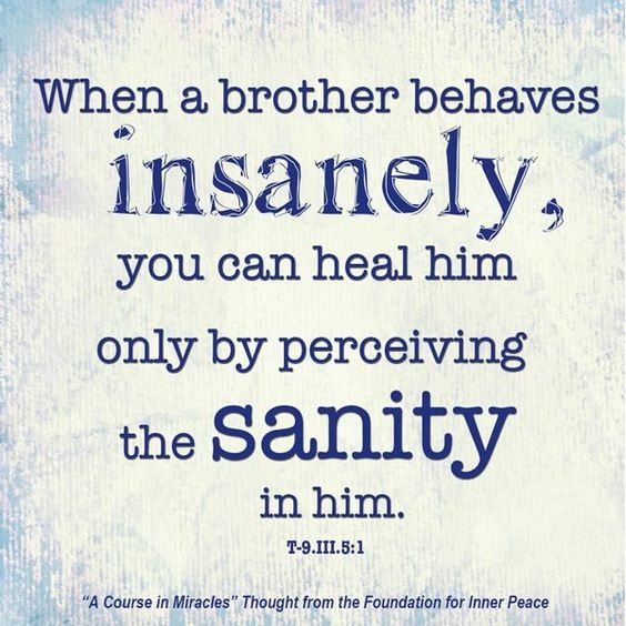 graphic (ACIM Weekly Thought): "When a brother behaves insanely, you can heal him only by perceiving the sanity in him." T-9.III.5:1