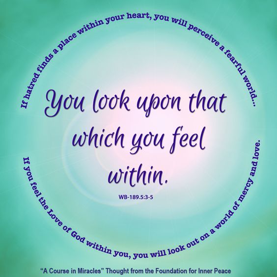 graphic (ACIM Weekly Thought): "You will look upon that which you feel within. If hatred finds a place within your heart, you will perceive a fearful world, held cruelly in death’s sharp-pointed, bony fingers. If you feel the Love of God within you, you will look out on a world of mercy and of love." W-pI.189.5:3-5