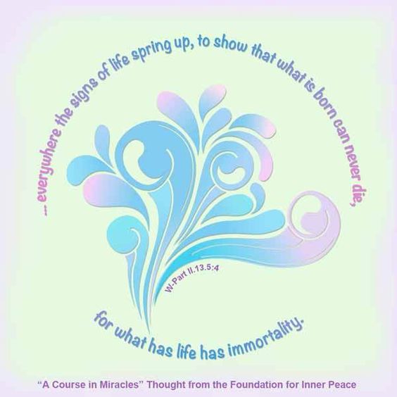 graphic (ACIM Weekly Thought): "And everywhere the signs of life spring up, to show that what is born can never die, for what has life has immortality.” W-pII.13.5:4