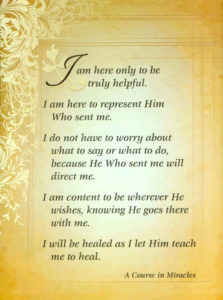graphic: Meditation Quote - "I am here only to be truly helpful. I am here to represent Him Who sent me. I do not have to worry about what to say or what to do, because He Who sent me will direct me. I am content to be wherever He wishes, knowing He goes there with me. I will be healed as I let Him teach me to heal." – T-2.V.18:2-6