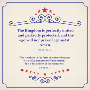 graphic (ACIM Weekly Thought) "The Kingdom is perfectly united and perfectly protected, and the ego will not prevail against it. Amen." T-4.III.1:12-13 "This is written in the form of a prayer because it is useful in moments of temptation. It is a declaration of independence." T-4.III.2:1-2