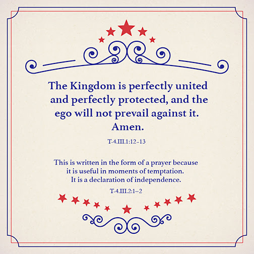 graphic (ACIM Weekly Thought) "The Kingdom is perfectly united and perfectly protected, and the ego will not prevail against it. Amen." T-4.III.1:12-13 "This is written in the form of a prayer because it is useful in moments of temptation. It is a declaration of independence." T-4.III.2:1-2