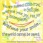graphic (ACIM Weekly Thought): "You are indeed essential to God’s plan. Without your joy, His joy is incomplete. Without your smile, the world cannot be saved." W-pI.100.3:1-3