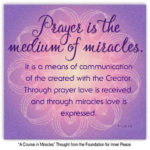 graphic (ACIM Weekly Thought) "Prayer is the medium of miracles. It is a means of communication of the created with the Creator. Through prayer love is received, and through miracles love is expressed." T-1.I.11:1-3 Principle 11