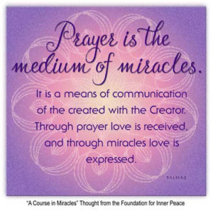 graphic (ACIM Weekly Thought) "Prayer is the medium of miracles. It is a means of communication of the created with the Creator. Through prayer love is received, and through miracles love is expressed." T-1.I.11:1-3 Principle 11