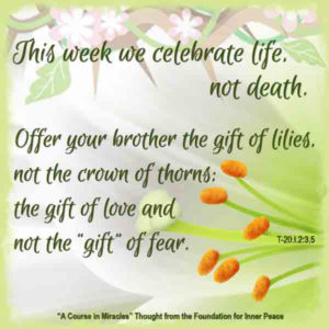 graphic (ACIM Weekly Thought): "This week we celebrate life, not death. ... Offer your brother the gift of lilies, not the crown of thorns; the gift of love and not the 'gift' of fear." T-20.I.2:3,5