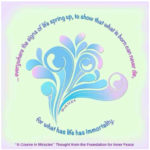 graphic (ACIM Weekly Thought): "And everywhere the signs of life spring up, to show that what is born can never die, for what has life has immortality.” W-pII.13.5:4