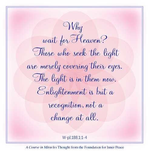 graphic (ACIM Weekly Thought): "Why wait for Heaven? Those who seek the light are merely covering their eyes. The light is in them now. Enlightenment is but a recognition, not a change at all." W-pI.188.1:1-4